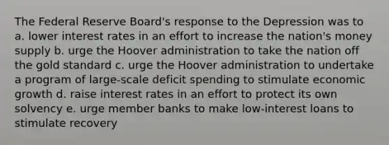 The Federal Reserve Board's response to the Depression was to a. lower interest rates in an effort to increase the nation's money supply b. urge the Hoover administration to take the nation off the gold standard c. urge the Hoover administration to undertake a program of large-scale deficit spending to stimulate economic growth d. raise interest rates in an effort to protect its own solvency e. urge member banks to make low-interest loans to stimulate recovery