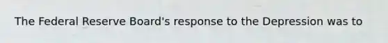 The Federal Reserve Board's response to the Depression was to