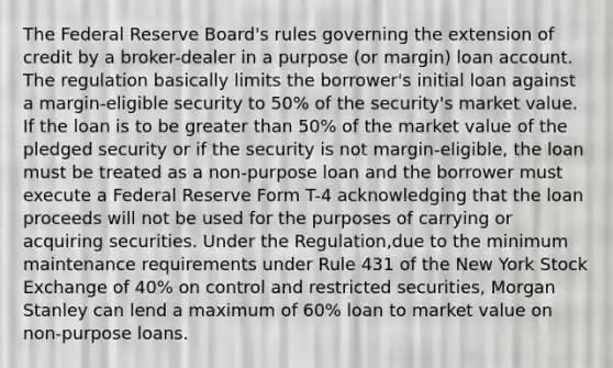 The Federal Reserve Board's rules governing the extension of credit by a broker-dealer in a purpose (or margin) loan account. The regulation basically limits the borrower's initial loan against a margin-eligible security to 50% of the security's market value. If the loan is to be greater than 50% of the market value of the pledged security or if the security is not margin-eligible, the loan must be treated as a non-purpose loan and the borrower must execute a Federal Reserve Form T-4 acknowledging that the loan proceeds will not be used for the purposes of carrying or acquiring securities. Under the Regulation,due to the minimum maintenance requirements under Rule 431 of the New York Stock Exchange of 40% on control and restricted securities, Morgan Stanley can lend a maximum of 60% loan to market value on non-purpose loans.