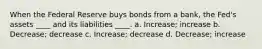 When the Federal Reserve buys bonds from a bank, the Fed's assets ____ and its liabilities ____. a. Increase; increase b. Decrease; decrease c. Increase; decrease d. Decrease; increase