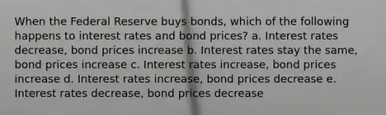 When the Federal Reserve buys bonds, which of the following happens to interest rates and bond prices? a. Interest rates decrease, bond prices increase b. Interest rates stay the same, bond prices increase c. Interest rates increase, bond prices increase d. Interest rates increase, bond prices decrease e. Interest rates decrease, bond prices decrease