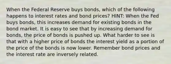 When the Federal Reserve buys bonds, which of the following happens to interest rates and bond prices? HINT: When the Fed buys bonds, this increases demand for existing bonds in the bond market. It is easy to see that by increasing demand for bonds, the price of bonds is pushed up. What harder to see is that with a higher price of bonds the interest yield as a portion of the price of the bonds is now lower. Remember bond prices and the interest rate are inversely related.