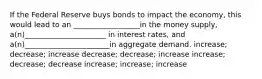 If the Federal Reserve buys bonds to impact the economy, this would lead to an __________________in the money supply, a(n)______________________ in interest rates, and a(n)_______________________in aggregate demand. increase; decrease; increase decrease; decrease; increase increase; decrease; decrease increase; increase; increase