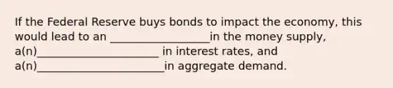 If the Federal Reserve buys bonds to impact the economy, this would lead to an __________________in the money supply, a(n)______________________ in interest rates, and a(n)_______________________in aggregate demand.