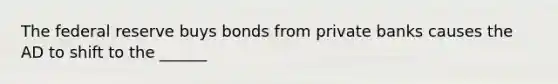 The federal reserve buys bonds from private banks causes the AD to shift to the ______