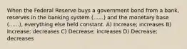 When the Federal Reserve buys a government bond from a bank, reserves in the banking system (......) and the monetary base (......), everything else held constant. A) Increase; increases B) Increase; decreases C) Decrease; increases D) Decrease; decreases