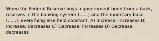 When the Federal Reserve buys a government bond from a bank, reserves in the banking system (......) and the monetary base (......), everything else held constant. A) Increase; increases B) Increase; decreases C) Decrease; increases D) Decrease; decreases