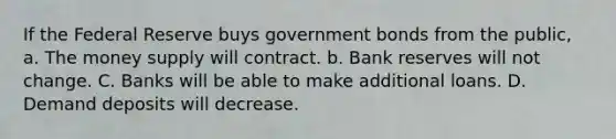 If the Federal Reserve buys government bonds from the public, a. The money supply will contract. b. Bank reserves will not change. C. Banks will be able to make additional loans. D. Demand deposits will decrease.