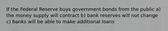 If the Federal Reserve buys government bonds from the public a) the money supply will contract b) bank reserves will not change c) banks will be able to make additional loans