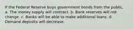 If the Federal Reserve buys government bonds from the public, a. The money supply will contract. b. Bank reserves will not change. c. Banks will be able to make additional loans. d. Demand deposits will decrease.