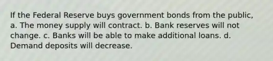 If the Federal Reserve buys government bonds from the public, a. The money supply will contract. b. Bank reserves will not change. c. Banks will be able to make additional loans. d. Demand deposits will decrease.