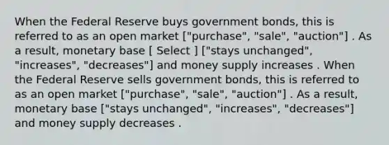 When the Federal Reserve buys government bonds, this is referred to as an open market ["purchase", "sale", "auction"] . As a result, monetary base [ Select ] ["stays unchanged", "increases", "decreases"] and money supply increases . When the Federal Reserve sells government bonds, this is referred to as an open market ["purchase", "sale", "auction"] . As a result, monetary base ["stays unchanged", "increases", "decreases"] and money supply decreases .