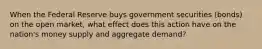 When the Federal Reserve buys government securities (bonds) on the open market, what effect does this action have on the nation's money supply and aggregate demand?