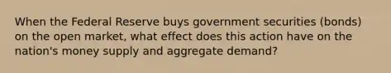 When the Federal Reserve buys government securities (bonds) on the open market, what effect does this action have on the nation's money supply and aggregate demand?