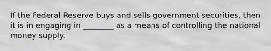 If the Federal Reserve buys and sells government securities, then it is in engaging in ________ as a means of controlling the national money supply.