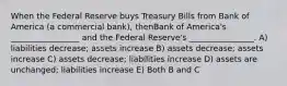 When the Federal Reserve buys Treasury Bills from Bank of America (a commercial bank), thenBank of America's _________________ and the Federal Reserve's ________________. A) liabilities decrease; assets increase B) assets decrease; assets increase C) assets decrease; liabilities increase D) assets are unchanged; liabilities increase E) Both B and C