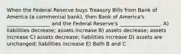 When the Federal Reserve buys Treasury Bills from Bank of America (a commercial bank), then Bank of America's _________________ and the Federal Reserve's ________________. A) liabilities decrease; assets increase B) assets decrease; assets increase C) assets decrease; liabilities increase D) assets are unchanged; liabilities increase E) Both B and C