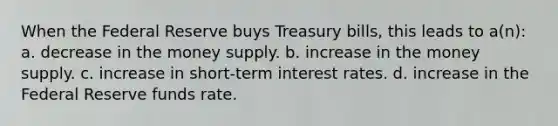 When the Federal Reserve buys Treasury bills, this leads to a(n): a. decrease in the money supply. b. increase in the money supply. c. increase in short-term interest rates. d. increase in the Federal Reserve funds rate.