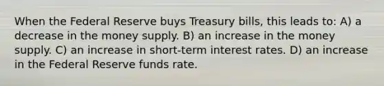 When the Federal Reserve buys Treasury bills, this leads to: A) a decrease in the money supply. B) an increase in the money supply. C) an increase in short-term interest rates. D) an increase in the Federal Reserve funds rate.