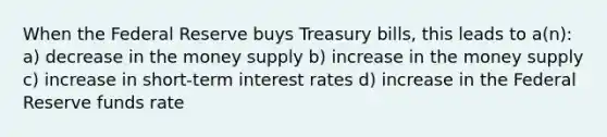 When the Federal Reserve buys Treasury bills, this leads to a(n): a) decrease in the money supply b) increase in the money supply c) increase in short-term interest rates d) increase in the Federal Reserve funds rate