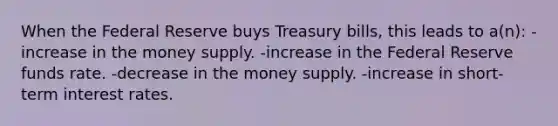 When the Federal Reserve buys Treasury bills, this leads to a(n): -increase in the money supply. -increase in the Federal Reserve funds rate. -decrease in the money supply. -increase in short-term interest rates.