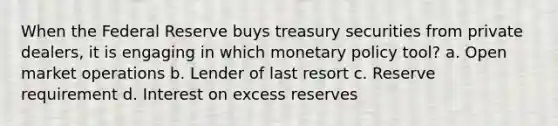 When the Federal Reserve buys treasury securities from private dealers, it is engaging in which monetary policy tool? a. Open market operations b. Lender of last resort c. Reserve requirement d. Interest on excess reserves