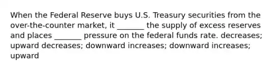 When the Federal Reserve buys U.S. Treasury securities from the over-the-counter market, it _______ the supply of excess reserves and places _______ pressure on the federal funds rate. decreases; upward decreases; downward increases; downward increases; upward