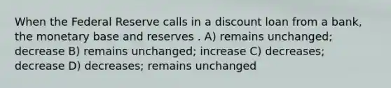 When the Federal Reserve calls in a discount loan from a bank, the monetary base and reserves . A) remains unchanged; decrease B) remains unchanged; increase C) decreases; decrease D) decreases; remains unchanged