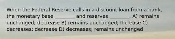 When the Federal Reserve calls in a discount loan from a bank, the monetary base ________ and reserves ________. A) remains unchanged; decrease B) remains unchanged; increase C) decreases; decrease D) decreases; remains unchanged