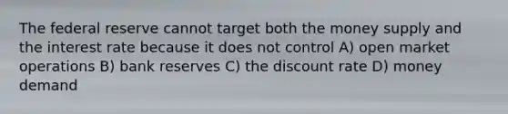 The federal reserve cannot target both the money supply and the interest rate because it does not control A) open market operations B) bank reserves C) the discount rate D) money demand