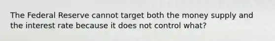 The Federal Reserve cannot target both the money supply and the interest rate because it does not control what?