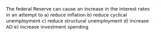 The federal Reserve can cause an increase in the interest rates in an attempt to a) reduce inflation b) reduce cyclical unemployment c) reduce structural unemployment d) increase AD e) increase investment spending