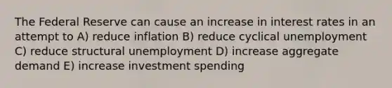 The Federal Reserve can cause an increase in interest rates in an attempt to A) reduce inflation B) reduce cyclical unemployment C) reduce structural unemployment D) increase aggregate demand E) increase investment spending