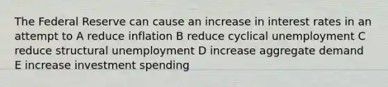 The Federal Reserve can cause an increase in interest rates in an attempt to A reduce inflation B reduce cyclical unemployment C reduce structural unemployment D increase aggregate demand E increase investment spending