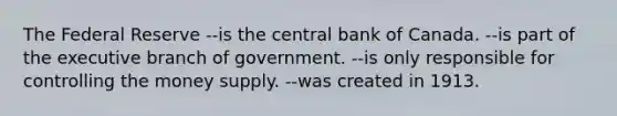 The Federal Reserve --is the central bank of Canada. --is part of the executive branch of government. --is only responsible for controlling the money supply. --was created in 1913.