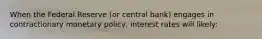 When the Federal Reserve (or central bank) engages in contractionary monetary policy, interest rates will likely: