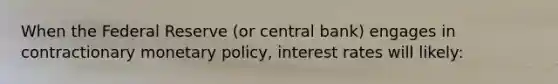 When the Federal Reserve (or central bank) engages in contractionary monetary policy, interest rates will likely: