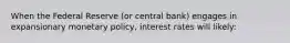 When the Federal Reserve (or central bank) engages in expansionary monetary policy, interest rates will likely: