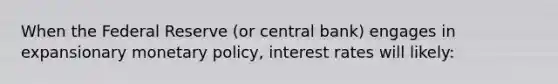 When the Federal Reserve (or central bank) engages in expansionary monetary policy, interest rates will likely: