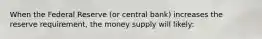 When the Federal Reserve (or central bank) increases the reserve requirement, the money supply will likely: