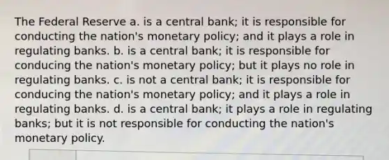 The Federal Reserve a. is a central bank; it is responsible for conducting the nation's monetary policy; and it plays a role in regulating banks. b. is a central bank; it is responsible for conducing the nation's monetary policy; but it plays no role in regulating banks. c. is not a central bank; it is responsible for conducing the nation's monetary policy; and it plays a role in regulating banks. d. is a central bank; it plays a role in regulating banks; but it is not responsible for conducting the nation's monetary policy.