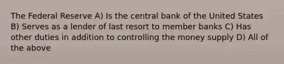 The Federal Reserve A) Is the central bank of the United States B) Serves as a lender of last resort to member banks C) Has other duties in addition to controlling the money supply D) All of the above