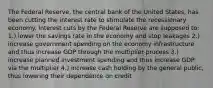 The Federal Reserve, the central bank of the United States, has been cutting the interest rate to stimulate the recessionary economy. Interest cuts by the Federal Reserve are supposed to: 1.) lower the savings rate in the economy and stop leakages 2.) increase government spending on the economy infrastructure and thus increase GDP through the multiplier process 3.) increase planned investment spending and thus increase GDP via the multiplier 4.) increase cash holding by the general public, thus lowering their dependence on credit