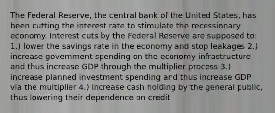 The Federal Reserve, the central bank of the United States, has been cutting the interest rate to stimulate the recessionary economy. Interest cuts by the Federal Reserve are supposed to: 1.) lower the savings rate in the economy and stop leakages 2.) increase government spending on the economy infrastructure and thus increase GDP through the multiplier process 3.) increase planned investment spending and thus increase GDP via the multiplier 4.) increase cash holding by the general public, thus lowering their dependence on credit