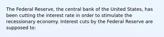 The Federal Reserve, the central bank of the United States, has been cutting the interest rate in order to stimulate the recessionary economy. Interest cuts by the Federal Reserve are supposed to: