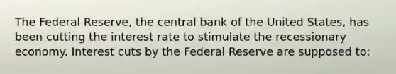 The Federal Reserve, the central bank of the United States, has been cutting the interest rate to stimulate the recessionary economy. Interest cuts by the Federal Reserve are supposed to: