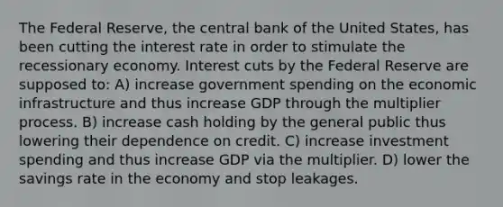 The Federal Reserve, the central bank of the United States, has been cutting the interest rate in order to stimulate the recessionary economy. Interest cuts by the Federal Reserve are supposed to: A) increase government spending on the economic infrastructure and thus increase GDP through the multiplier process. B) increase cash holding by the general public thus lowering their dependence on credit. C) increase investment spending and thus increase GDP via the multiplier. D) lower the savings rate in the economy and stop leakages.