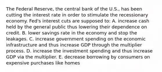 The Federal Reserve, the central bank of the U.S., has been cutting the interest rate in order to stimulate the recessionary economy. Fed's interest cuts are supposed to: A. increase cash held by the general public thus lowering their dependence on credit. B. lower savings rate in the economy and stop the leakages. C. increase government spending on the economic infrastructure and thus increase GDP through the multiplier process. D. increase the investment spending and thus increase GDP via the multiplier. E. decrease borrowing by consumers on expensive purchases like homes