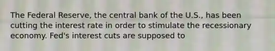 The Federal Reserve, the central bank of the U.S., has been cutting the interest rate in order to stimulate the recessionary economy. Fed's interest cuts are supposed to