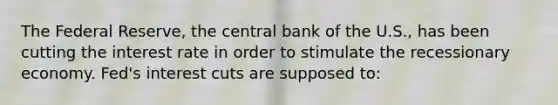 The Federal Reserve, the central bank of the U.S., has been cutting the interest rate in order to stimulate the recessionary economy. Fed's interest cuts are supposed to: